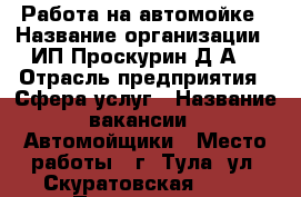 Работа на автомойке › Название организации ­ ИП Проскурин Д.А. › Отрасль предприятия ­ Сфера услуг › Название вакансии ­ Автомойщики › Место работы ­ г. Тула, ул. Скуратовская, 124 › Подчинение ­ Администратор - Тульская обл. Работа » Вакансии   . Тульская обл.